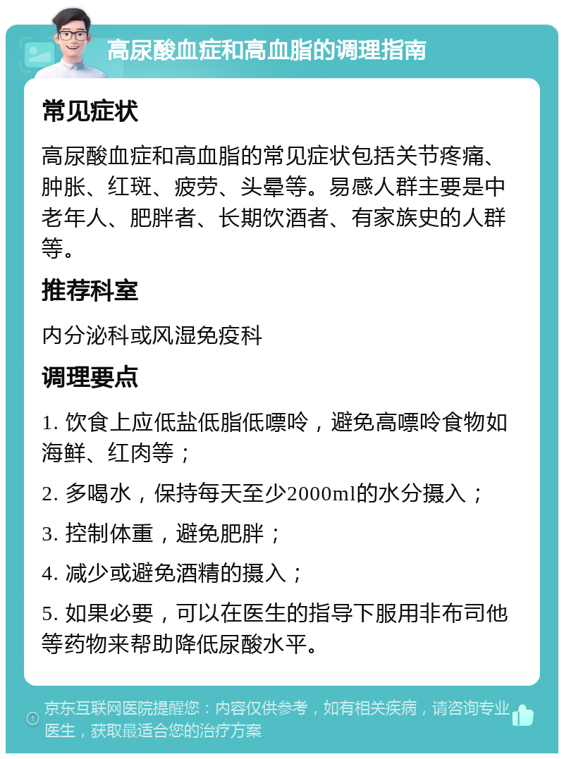 高尿酸血症和高血脂的调理指南 常见症状 高尿酸血症和高血脂的常见症状包括关节疼痛、肿胀、红斑、疲劳、头晕等。易感人群主要是中老年人、肥胖者、长期饮酒者、有家族史的人群等。 推荐科室 内分泌科或风湿免疫科 调理要点 1. 饮食上应低盐低脂低嘌呤，避免高嘌呤食物如海鲜、红肉等； 2. 多喝水，保持每天至少2000ml的水分摄入； 3. 控制体重，避免肥胖； 4. 减少或避免酒精的摄入； 5. 如果必要，可以在医生的指导下服用非布司他等药物来帮助降低尿酸水平。