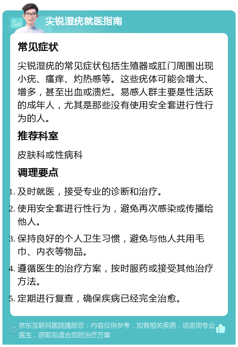 尖锐湿疣就医指南 常见症状 尖锐湿疣的常见症状包括生殖器或肛门周围出现小疣、瘙痒、灼热感等。这些疣体可能会增大、增多，甚至出血或溃烂。易感人群主要是性活跃的成年人，尤其是那些没有使用安全套进行性行为的人。 推荐科室 皮肤科或性病科 调理要点 及时就医，接受专业的诊断和治疗。 使用安全套进行性行为，避免再次感染或传播给他人。 保持良好的个人卫生习惯，避免与他人共用毛巾、内衣等物品。 遵循医生的治疗方案，按时服药或接受其他治疗方法。 定期进行复查，确保疾病已经完全治愈。