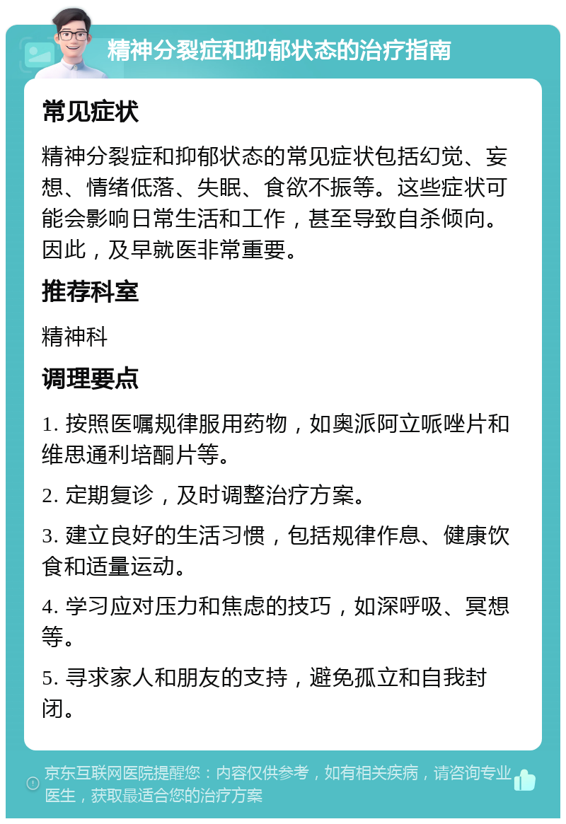 精神分裂症和抑郁状态的治疗指南 常见症状 精神分裂症和抑郁状态的常见症状包括幻觉、妄想、情绪低落、失眠、食欲不振等。这些症状可能会影响日常生活和工作，甚至导致自杀倾向。因此，及早就医非常重要。 推荐科室 精神科 调理要点 1. 按照医嘱规律服用药物，如奥派阿立哌唑片和维思通利培酮片等。 2. 定期复诊，及时调整治疗方案。 3. 建立良好的生活习惯，包括规律作息、健康饮食和适量运动。 4. 学习应对压力和焦虑的技巧，如深呼吸、冥想等。 5. 寻求家人和朋友的支持，避免孤立和自我封闭。