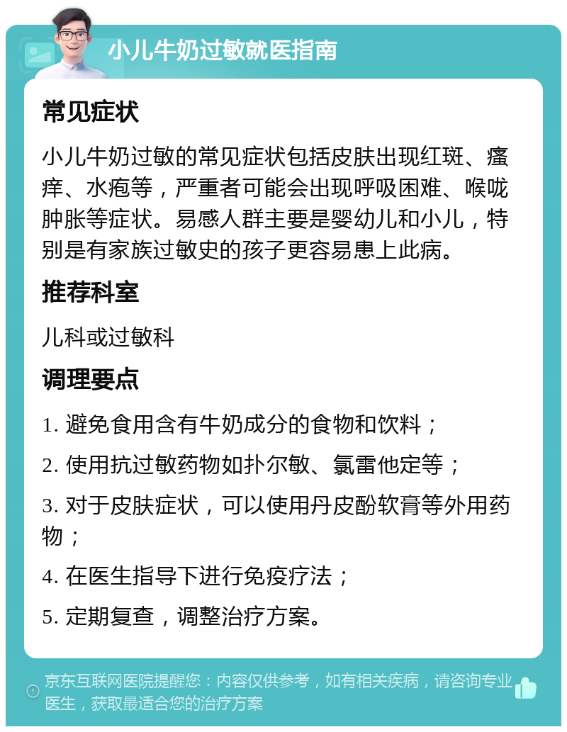 小儿牛奶过敏就医指南 常见症状 小儿牛奶过敏的常见症状包括皮肤出现红斑、瘙痒、水疱等，严重者可能会出现呼吸困难、喉咙肿胀等症状。易感人群主要是婴幼儿和小儿，特别是有家族过敏史的孩子更容易患上此病。 推荐科室 儿科或过敏科 调理要点 1. 避免食用含有牛奶成分的食物和饮料； 2. 使用抗过敏药物如扑尔敏、氯雷他定等； 3. 对于皮肤症状，可以使用丹皮酚软膏等外用药物； 4. 在医生指导下进行免疫疗法； 5. 定期复查，调整治疗方案。