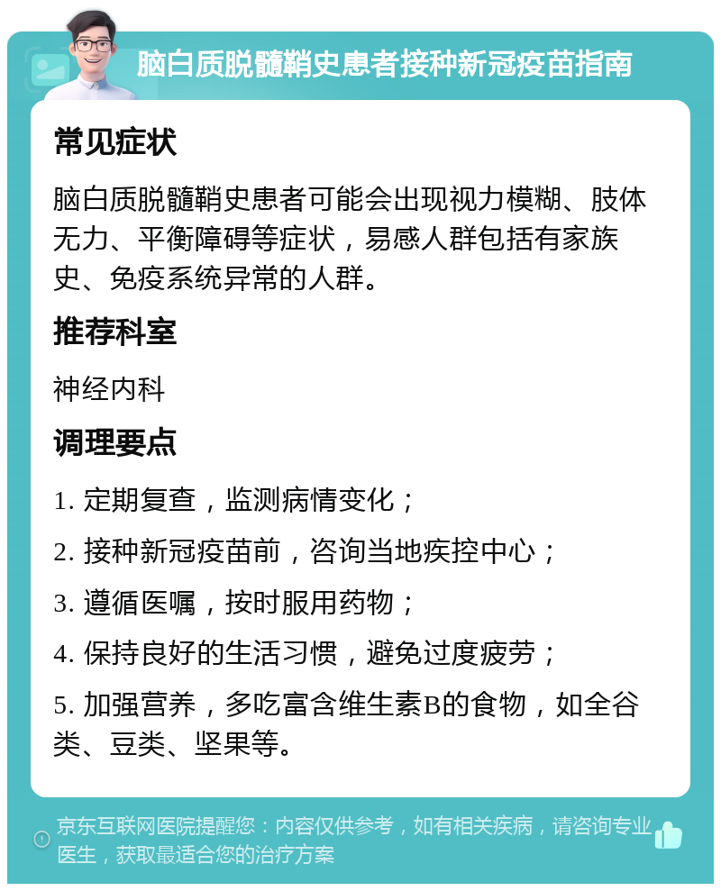 脑白质脱髓鞘史患者接种新冠疫苗指南 常见症状 脑白质脱髓鞘史患者可能会出现视力模糊、肢体无力、平衡障碍等症状，易感人群包括有家族史、免疫系统异常的人群。 推荐科室 神经内科 调理要点 1. 定期复查，监测病情变化； 2. 接种新冠疫苗前，咨询当地疾控中心； 3. 遵循医嘱，按时服用药物； 4. 保持良好的生活习惯，避免过度疲劳； 5. 加强营养，多吃富含维生素B的食物，如全谷类、豆类、坚果等。