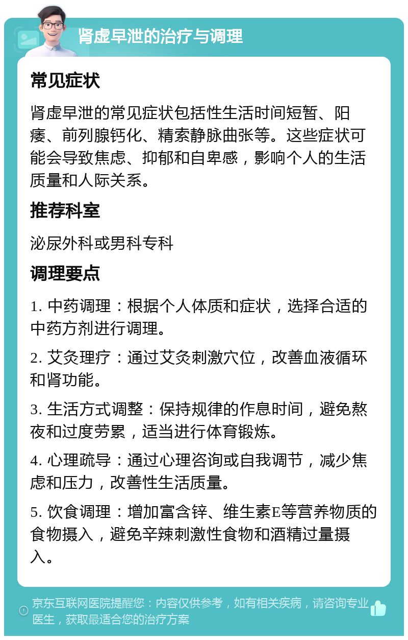 肾虚早泄的治疗与调理 常见症状 肾虚早泄的常见症状包括性生活时间短暂、阳痿、前列腺钙化、精索静脉曲张等。这些症状可能会导致焦虑、抑郁和自卑感，影响个人的生活质量和人际关系。 推荐科室 泌尿外科或男科专科 调理要点 1. 中药调理：根据个人体质和症状，选择合适的中药方剂进行调理。 2. 艾灸理疗：通过艾灸刺激穴位，改善血液循环和肾功能。 3. 生活方式调整：保持规律的作息时间，避免熬夜和过度劳累，适当进行体育锻炼。 4. 心理疏导：通过心理咨询或自我调节，减少焦虑和压力，改善性生活质量。 5. 饮食调理：增加富含锌、维生素E等营养物质的食物摄入，避免辛辣刺激性食物和酒精过量摄入。