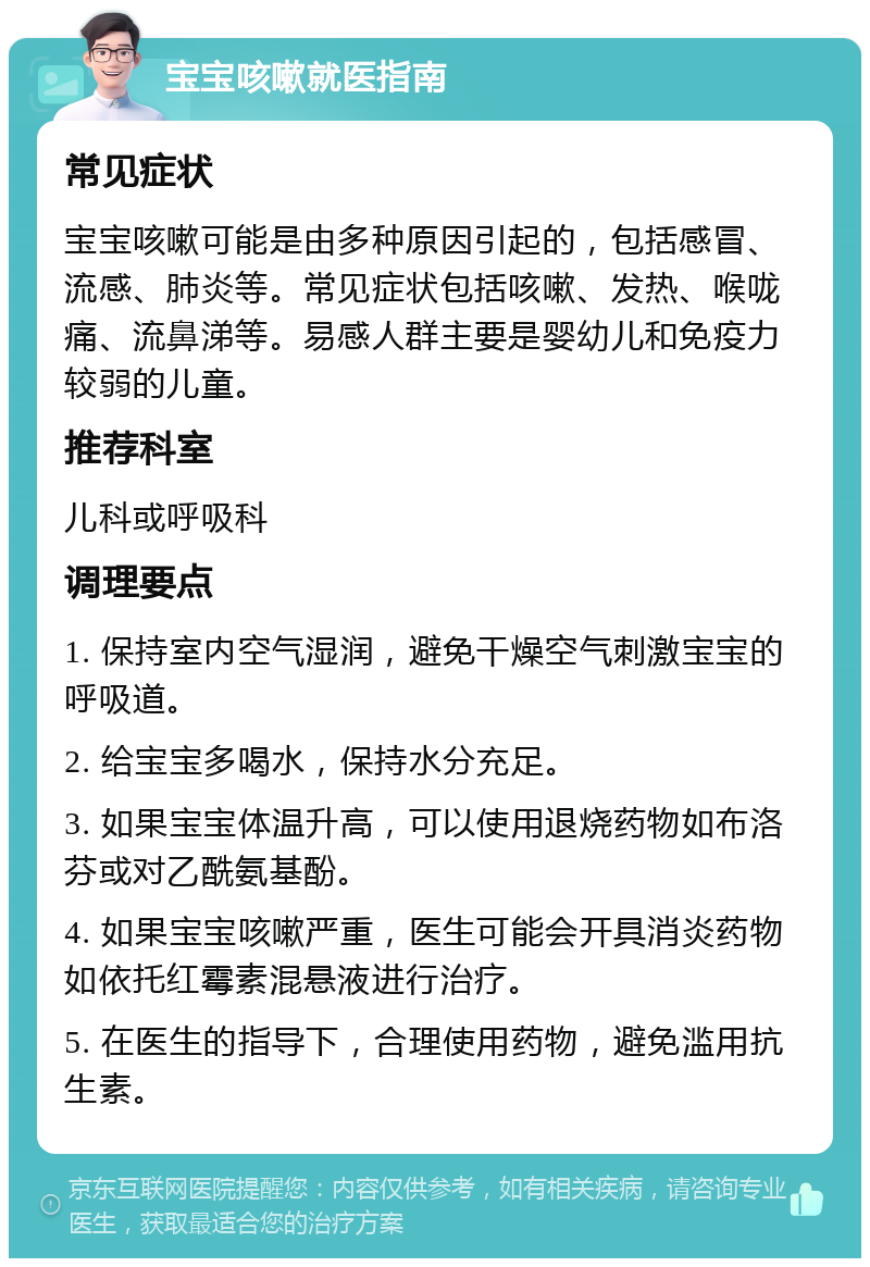 宝宝咳嗽就医指南 常见症状 宝宝咳嗽可能是由多种原因引起的，包括感冒、流感、肺炎等。常见症状包括咳嗽、发热、喉咙痛、流鼻涕等。易感人群主要是婴幼儿和免疫力较弱的儿童。 推荐科室 儿科或呼吸科 调理要点 1. 保持室内空气湿润，避免干燥空气刺激宝宝的呼吸道。 2. 给宝宝多喝水，保持水分充足。 3. 如果宝宝体温升高，可以使用退烧药物如布洛芬或对乙酰氨基酚。 4. 如果宝宝咳嗽严重，医生可能会开具消炎药物如依托红霉素混悬液进行治疗。 5. 在医生的指导下，合理使用药物，避免滥用抗生素。