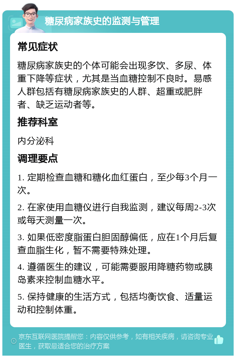 糖尿病家族史的监测与管理 常见症状 糖尿病家族史的个体可能会出现多饮、多尿、体重下降等症状，尤其是当血糖控制不良时。易感人群包括有糖尿病家族史的人群、超重或肥胖者、缺乏运动者等。 推荐科室 内分泌科 调理要点 1. 定期检查血糖和糖化血红蛋白，至少每3个月一次。 2. 在家使用血糖仪进行自我监测，建议每周2-3次或每天测量一次。 3. 如果低密度脂蛋白胆固醇偏低，应在1个月后复查血脂生化，暂不需要特殊处理。 4. 遵循医生的建议，可能需要服用降糖药物或胰岛素来控制血糖水平。 5. 保持健康的生活方式，包括均衡饮食、适量运动和控制体重。