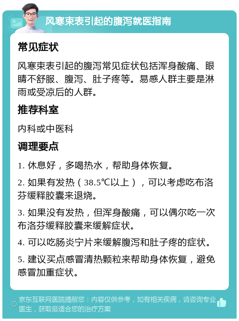 风寒束表引起的腹泻就医指南 常见症状 风寒束表引起的腹泻常见症状包括浑身酸痛、眼睛不舒服、腹泻、肚子疼等。易感人群主要是淋雨或受凉后的人群。 推荐科室 内科或中医科 调理要点 1. 休息好，多喝热水，帮助身体恢复。 2. 如果有发热（38.5℃以上），可以考虑吃布洛芬缓释胶囊来退烧。 3. 如果没有发热，但浑身酸痛，可以偶尔吃一次布洛芬缓释胶囊来缓解症状。 4. 可以吃肠炎宁片来缓解腹泻和肚子疼的症状。 5. 建议买点感冒清热颗粒来帮助身体恢复，避免感冒加重症状。