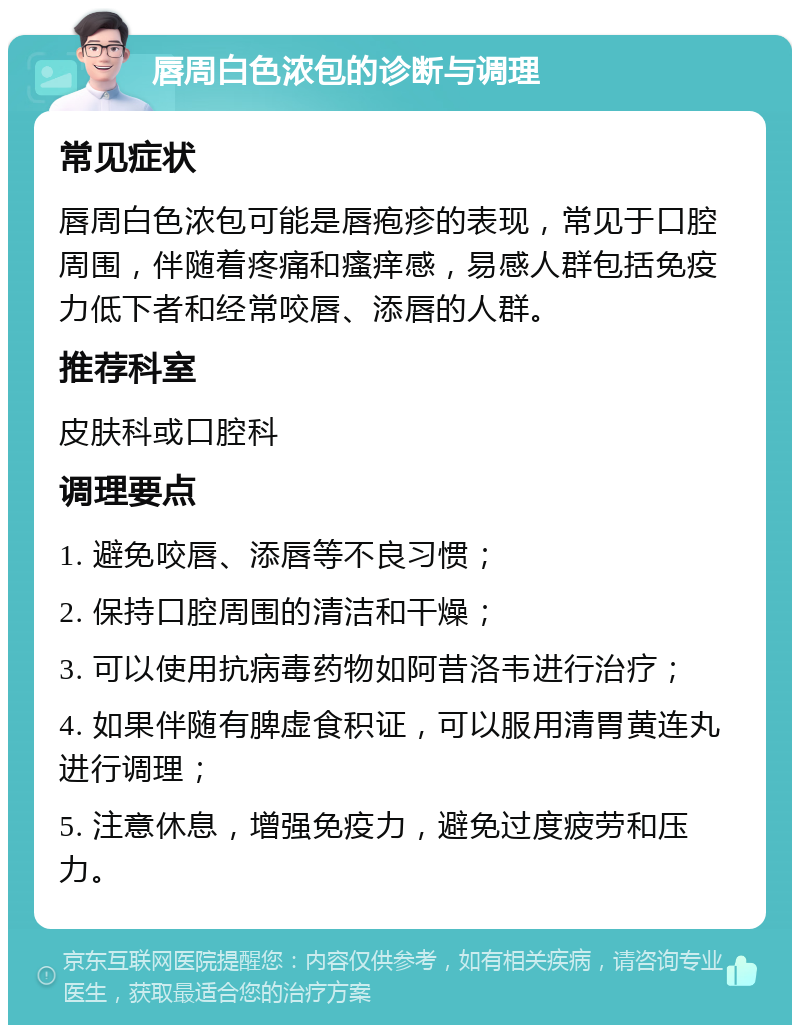 唇周白色浓包的诊断与调理 常见症状 唇周白色浓包可能是唇疱疹的表现，常见于口腔周围，伴随着疼痛和瘙痒感，易感人群包括免疫力低下者和经常咬唇、添唇的人群。 推荐科室 皮肤科或口腔科 调理要点 1. 避免咬唇、添唇等不良习惯； 2. 保持口腔周围的清洁和干燥； 3. 可以使用抗病毒药物如阿昔洛韦进行治疗； 4. 如果伴随有脾虚食积证，可以服用清胃黄连丸进行调理； 5. 注意休息，增强免疫力，避免过度疲劳和压力。