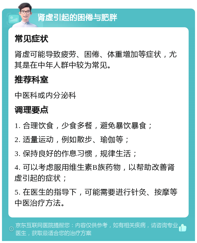 肾虚引起的困倦与肥胖 常见症状 肾虚可能导致疲劳、困倦、体重增加等症状，尤其是在中年人群中较为常见。 推荐科室 中医科或内分泌科 调理要点 1. 合理饮食，少食多餐，避免暴饮暴食； 2. 适量运动，例如散步、瑜伽等； 3. 保持良好的作息习惯，规律生活； 4. 可以考虑服用维生素B族药物，以帮助改善肾虚引起的症状； 5. 在医生的指导下，可能需要进行针灸、按摩等中医治疗方法。