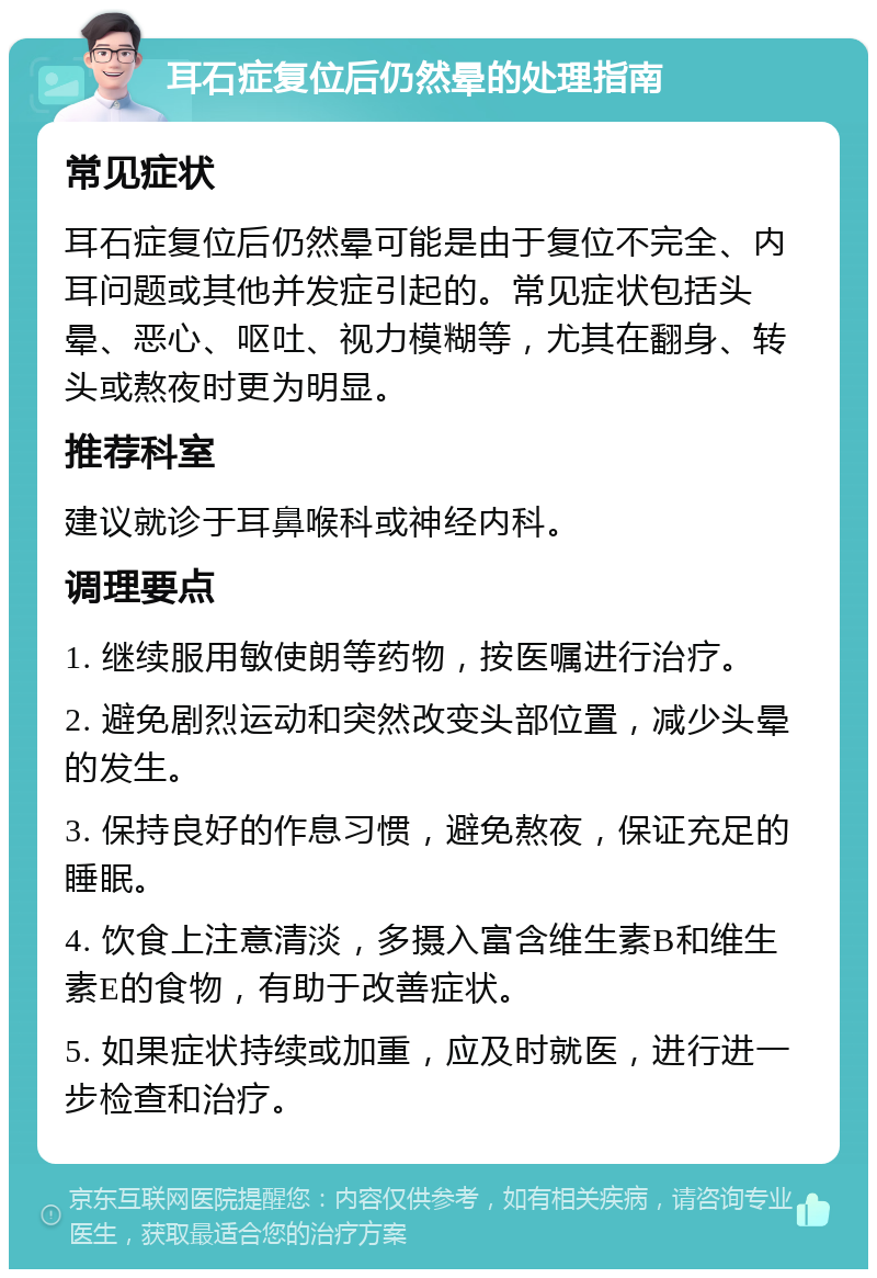 耳石症复位后仍然晕的处理指南 常见症状 耳石症复位后仍然晕可能是由于复位不完全、内耳问题或其他并发症引起的。常见症状包括头晕、恶心、呕吐、视力模糊等，尤其在翻身、转头或熬夜时更为明显。 推荐科室 建议就诊于耳鼻喉科或神经内科。 调理要点 1. 继续服用敏使朗等药物，按医嘱进行治疗。 2. 避免剧烈运动和突然改变头部位置，减少头晕的发生。 3. 保持良好的作息习惯，避免熬夜，保证充足的睡眠。 4. 饮食上注意清淡，多摄入富含维生素B和维生素E的食物，有助于改善症状。 5. 如果症状持续或加重，应及时就医，进行进一步检查和治疗。