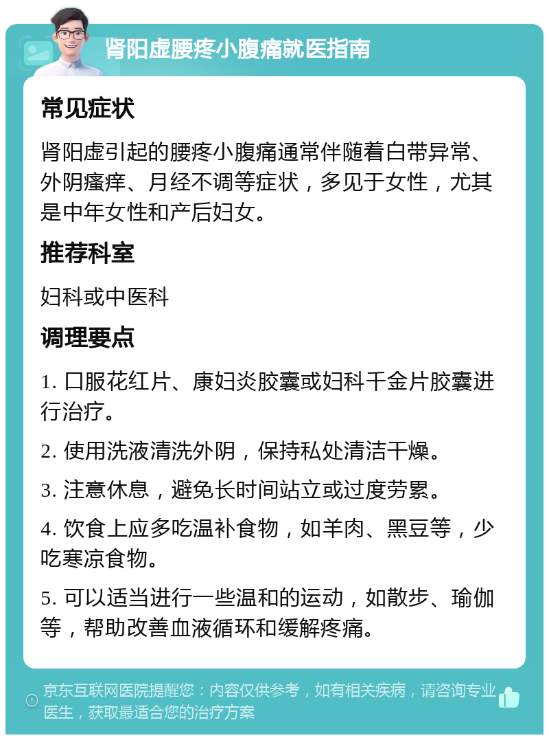 肾阳虚腰疼小腹痛就医指南 常见症状 肾阳虚引起的腰疼小腹痛通常伴随着白带异常、外阴瘙痒、月经不调等症状，多见于女性，尤其是中年女性和产后妇女。 推荐科室 妇科或中医科 调理要点 1. 口服花红片、康妇炎胶囊或妇科千金片胶囊进行治疗。 2. 使用洗液清洗外阴，保持私处清洁干燥。 3. 注意休息，避免长时间站立或过度劳累。 4. 饮食上应多吃温补食物，如羊肉、黑豆等，少吃寒凉食物。 5. 可以适当进行一些温和的运动，如散步、瑜伽等，帮助改善血液循环和缓解疼痛。