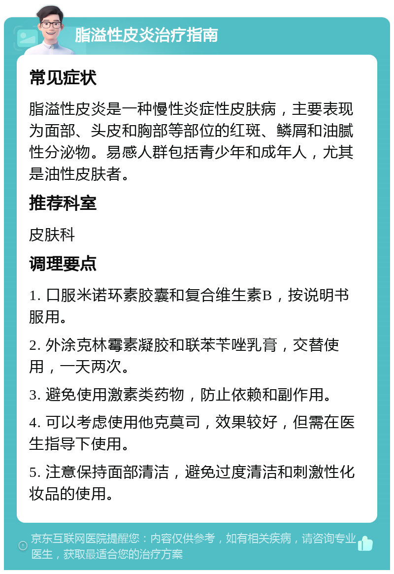 脂溢性皮炎治疗指南 常见症状 脂溢性皮炎是一种慢性炎症性皮肤病，主要表现为面部、头皮和胸部等部位的红斑、鳞屑和油腻性分泌物。易感人群包括青少年和成年人，尤其是油性皮肤者。 推荐科室 皮肤科 调理要点 1. 口服米诺环素胶囊和复合维生素B，按说明书服用。 2. 外涂克林霉素凝胶和联苯苄唑乳膏，交替使用，一天两次。 3. 避免使用激素类药物，防止依赖和副作用。 4. 可以考虑使用他克莫司，效果较好，但需在医生指导下使用。 5. 注意保持面部清洁，避免过度清洁和刺激性化妆品的使用。