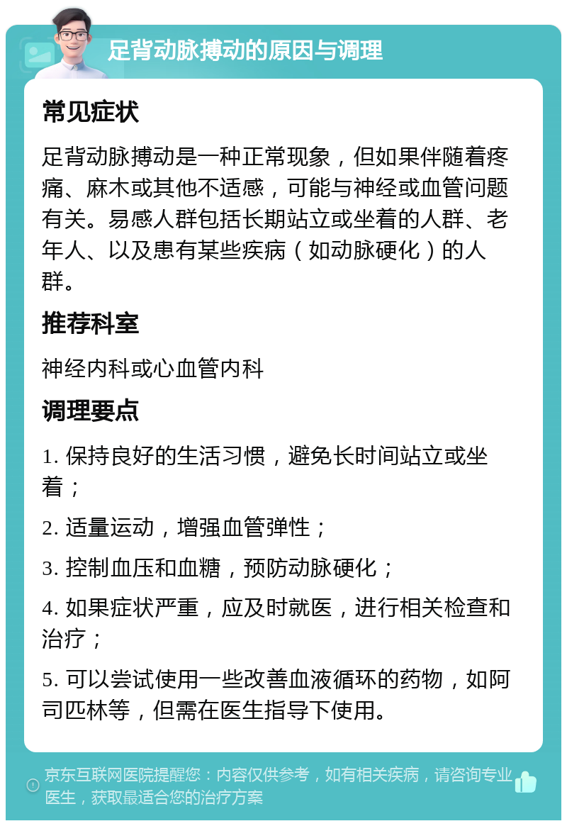 足背动脉搏动的原因与调理 常见症状 足背动脉搏动是一种正常现象，但如果伴随着疼痛、麻木或其他不适感，可能与神经或血管问题有关。易感人群包括长期站立或坐着的人群、老年人、以及患有某些疾病（如动脉硬化）的人群。 推荐科室 神经内科或心血管内科 调理要点 1. 保持良好的生活习惯，避免长时间站立或坐着； 2. 适量运动，增强血管弹性； 3. 控制血压和血糖，预防动脉硬化； 4. 如果症状严重，应及时就医，进行相关检查和治疗； 5. 可以尝试使用一些改善血液循环的药物，如阿司匹林等，但需在医生指导下使用。