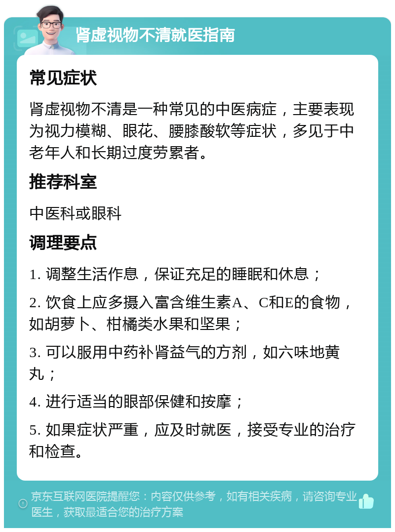 肾虚视物不清就医指南 常见症状 肾虚视物不清是一种常见的中医病症，主要表现为视力模糊、眼花、腰膝酸软等症状，多见于中老年人和长期过度劳累者。 推荐科室 中医科或眼科 调理要点 1. 调整生活作息，保证充足的睡眠和休息； 2. 饮食上应多摄入富含维生素A、C和E的食物，如胡萝卜、柑橘类水果和坚果； 3. 可以服用中药补肾益气的方剂，如六味地黄丸； 4. 进行适当的眼部保健和按摩； 5. 如果症状严重，应及时就医，接受专业的治疗和检查。