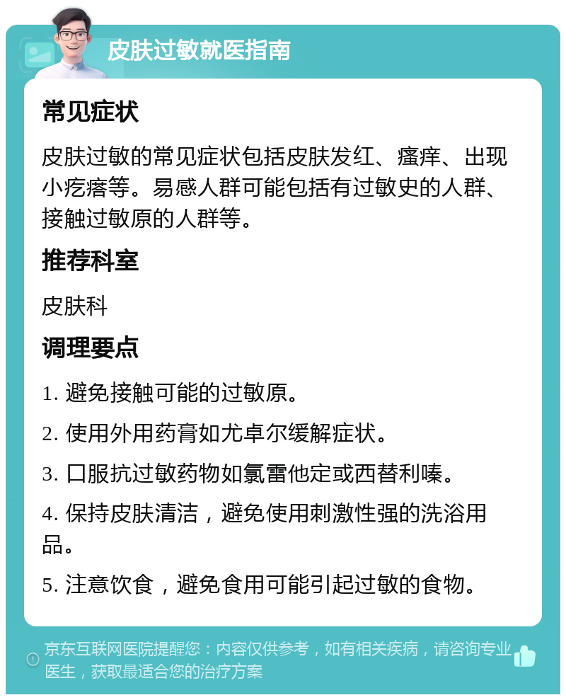 皮肤过敏就医指南 常见症状 皮肤过敏的常见症状包括皮肤发红、瘙痒、出现小疙瘩等。易感人群可能包括有过敏史的人群、接触过敏原的人群等。 推荐科室 皮肤科 调理要点 1. 避免接触可能的过敏原。 2. 使用外用药膏如尤卓尔缓解症状。 3. 口服抗过敏药物如氯雷他定或西替利嗪。 4. 保持皮肤清洁，避免使用刺激性强的洗浴用品。 5. 注意饮食，避免食用可能引起过敏的食物。