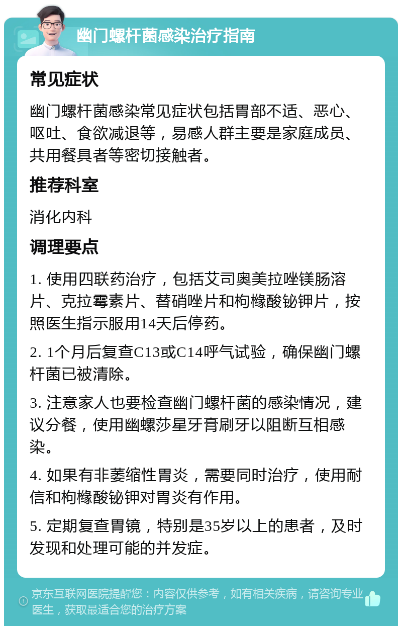 幽门螺杆菌感染治疗指南 常见症状 幽门螺杆菌感染常见症状包括胃部不适、恶心、呕吐、食欲减退等，易感人群主要是家庭成员、共用餐具者等密切接触者。 推荐科室 消化内科 调理要点 1. 使用四联药治疗，包括艾司奥美拉唑镁肠溶片、克拉霉素片、替硝唑片和枸橼酸铋钾片，按照医生指示服用14天后停药。 2. 1个月后复查C13或C14呼气试验，确保幽门螺杆菌已被清除。 3. 注意家人也要检查幽门螺杆菌的感染情况，建议分餐，使用幽螺莎星牙膏刷牙以阻断互相感染。 4. 如果有非萎缩性胃炎，需要同时治疗，使用耐信和枸橼酸铋钾对胃炎有作用。 5. 定期复查胃镜，特别是35岁以上的患者，及时发现和处理可能的并发症。