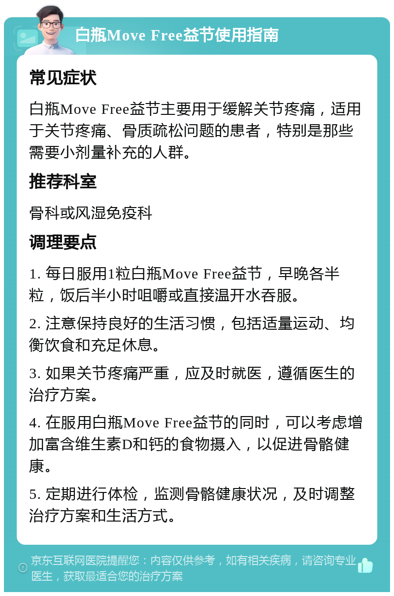 白瓶Move Free益节使用指南 常见症状 白瓶Move Free益节主要用于缓解关节疼痛，适用于关节疼痛、骨质疏松问题的患者，特别是那些需要小剂量补充的人群。 推荐科室 骨科或风湿免疫科 调理要点 1. 每日服用1粒白瓶Move Free益节，早晚各半粒，饭后半小时咀嚼或直接温开水吞服。 2. 注意保持良好的生活习惯，包括适量运动、均衡饮食和充足休息。 3. 如果关节疼痛严重，应及时就医，遵循医生的治疗方案。 4. 在服用白瓶Move Free益节的同时，可以考虑增加富含维生素D和钙的食物摄入，以促进骨骼健康。 5. 定期进行体检，监测骨骼健康状况，及时调整治疗方案和生活方式。