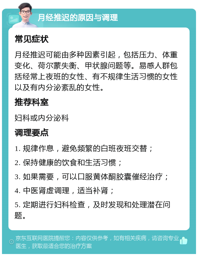 月经推迟的原因与调理 常见症状 月经推迟可能由多种因素引起，包括压力、体重变化、荷尔蒙失衡、甲状腺问题等。易感人群包括经常上夜班的女性、有不规律生活习惯的女性以及有内分泌紊乱的女性。 推荐科室 妇科或内分泌科 调理要点 1. 规律作息，避免频繁的白班夜班交替； 2. 保持健康的饮食和生活习惯； 3. 如果需要，可以口服黄体酮胶囊催经治疗； 4. 中医肾虚调理，适当补肾； 5. 定期进行妇科检查，及时发现和处理潜在问题。