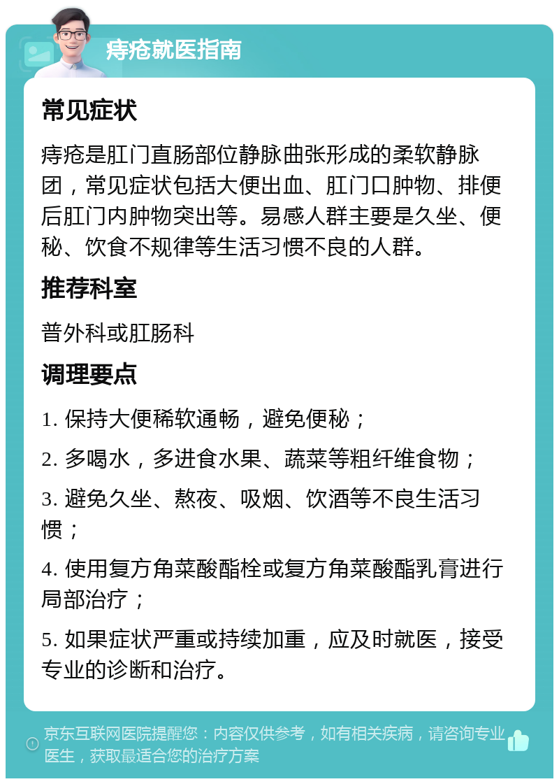 痔疮就医指南 常见症状 痔疮是肛门直肠部位静脉曲张形成的柔软静脉团，常见症状包括大便出血、肛门口肿物、排便后肛门内肿物突出等。易感人群主要是久坐、便秘、饮食不规律等生活习惯不良的人群。 推荐科室 普外科或肛肠科 调理要点 1. 保持大便稀软通畅，避免便秘； 2. 多喝水，多进食水果、蔬菜等粗纤维食物； 3. 避免久坐、熬夜、吸烟、饮酒等不良生活习惯； 4. 使用复方角菜酸酯栓或复方角菜酸酯乳膏进行局部治疗； 5. 如果症状严重或持续加重，应及时就医，接受专业的诊断和治疗。