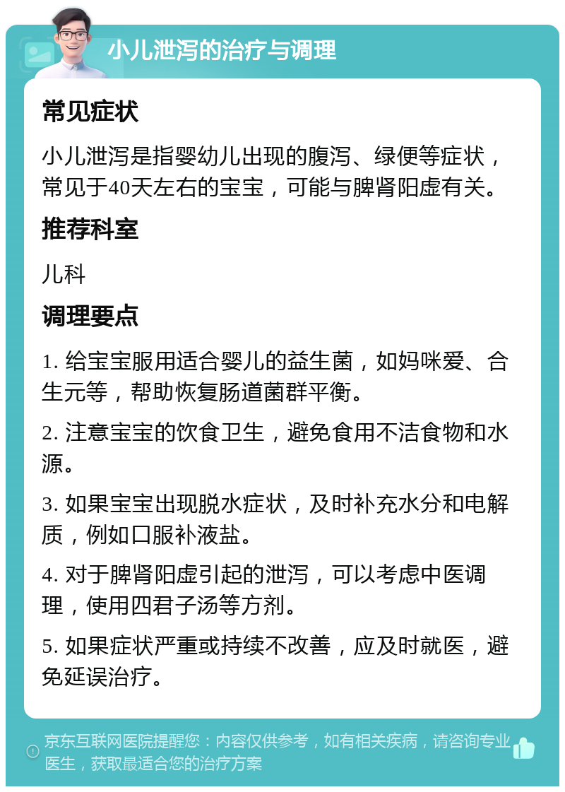 小儿泄泻的治疗与调理 常见症状 小儿泄泻是指婴幼儿出现的腹泻、绿便等症状，常见于40天左右的宝宝，可能与脾肾阳虚有关。 推荐科室 儿科 调理要点 1. 给宝宝服用适合婴儿的益生菌，如妈咪爱、合生元等，帮助恢复肠道菌群平衡。 2. 注意宝宝的饮食卫生，避免食用不洁食物和水源。 3. 如果宝宝出现脱水症状，及时补充水分和电解质，例如口服补液盐。 4. 对于脾肾阳虚引起的泄泻，可以考虑中医调理，使用四君子汤等方剂。 5. 如果症状严重或持续不改善，应及时就医，避免延误治疗。