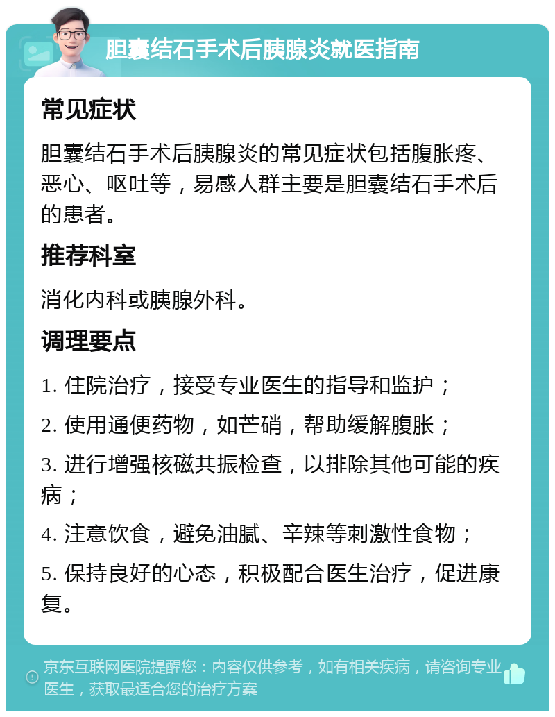 胆囊结石手术后胰腺炎就医指南 常见症状 胆囊结石手术后胰腺炎的常见症状包括腹胀疼、恶心、呕吐等，易感人群主要是胆囊结石手术后的患者。 推荐科室 消化内科或胰腺外科。 调理要点 1. 住院治疗，接受专业医生的指导和监护； 2. 使用通便药物，如芒硝，帮助缓解腹胀； 3. 进行增强核磁共振检查，以排除其他可能的疾病； 4. 注意饮食，避免油腻、辛辣等刺激性食物； 5. 保持良好的心态，积极配合医生治疗，促进康复。