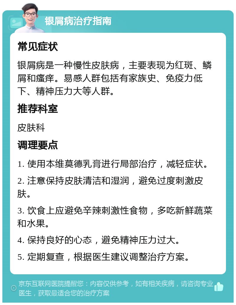 银屑病治疗指南 常见症状 银屑病是一种慢性皮肤病，主要表现为红斑、鳞屑和瘙痒。易感人群包括有家族史、免疫力低下、精神压力大等人群。 推荐科室 皮肤科 调理要点 1. 使用本维莫德乳膏进行局部治疗，减轻症状。 2. 注意保持皮肤清洁和湿润，避免过度刺激皮肤。 3. 饮食上应避免辛辣刺激性食物，多吃新鲜蔬菜和水果。 4. 保持良好的心态，避免精神压力过大。 5. 定期复查，根据医生建议调整治疗方案。