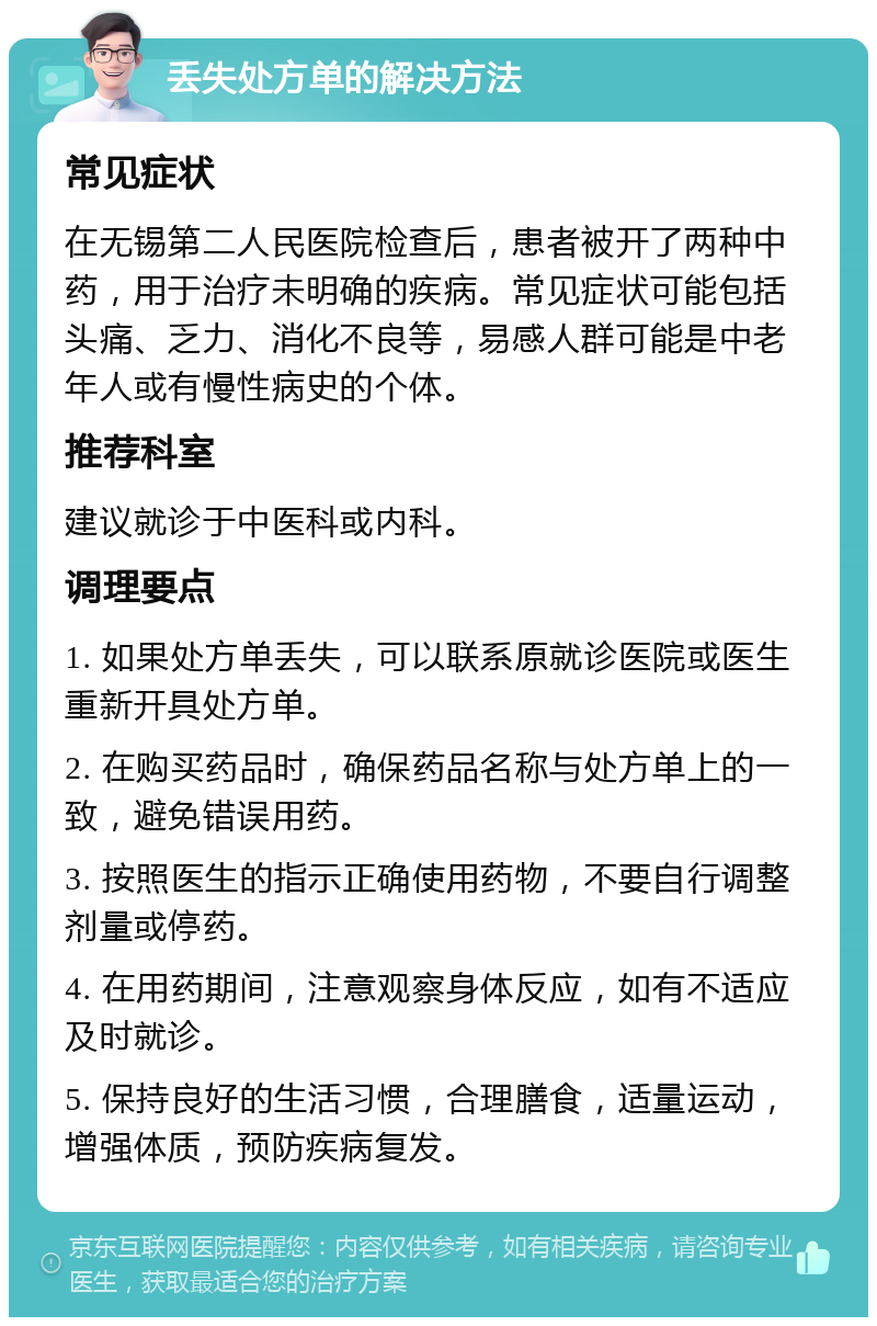 丢失处方单的解决方法 常见症状 在无锡第二人民医院检查后，患者被开了两种中药，用于治疗未明确的疾病。常见症状可能包括头痛、乏力、消化不良等，易感人群可能是中老年人或有慢性病史的个体。 推荐科室 建议就诊于中医科或内科。 调理要点 1. 如果处方单丢失，可以联系原就诊医院或医生重新开具处方单。 2. 在购买药品时，确保药品名称与处方单上的一致，避免错误用药。 3. 按照医生的指示正确使用药物，不要自行调整剂量或停药。 4. 在用药期间，注意观察身体反应，如有不适应及时就诊。 5. 保持良好的生活习惯，合理膳食，适量运动，增强体质，预防疾病复发。