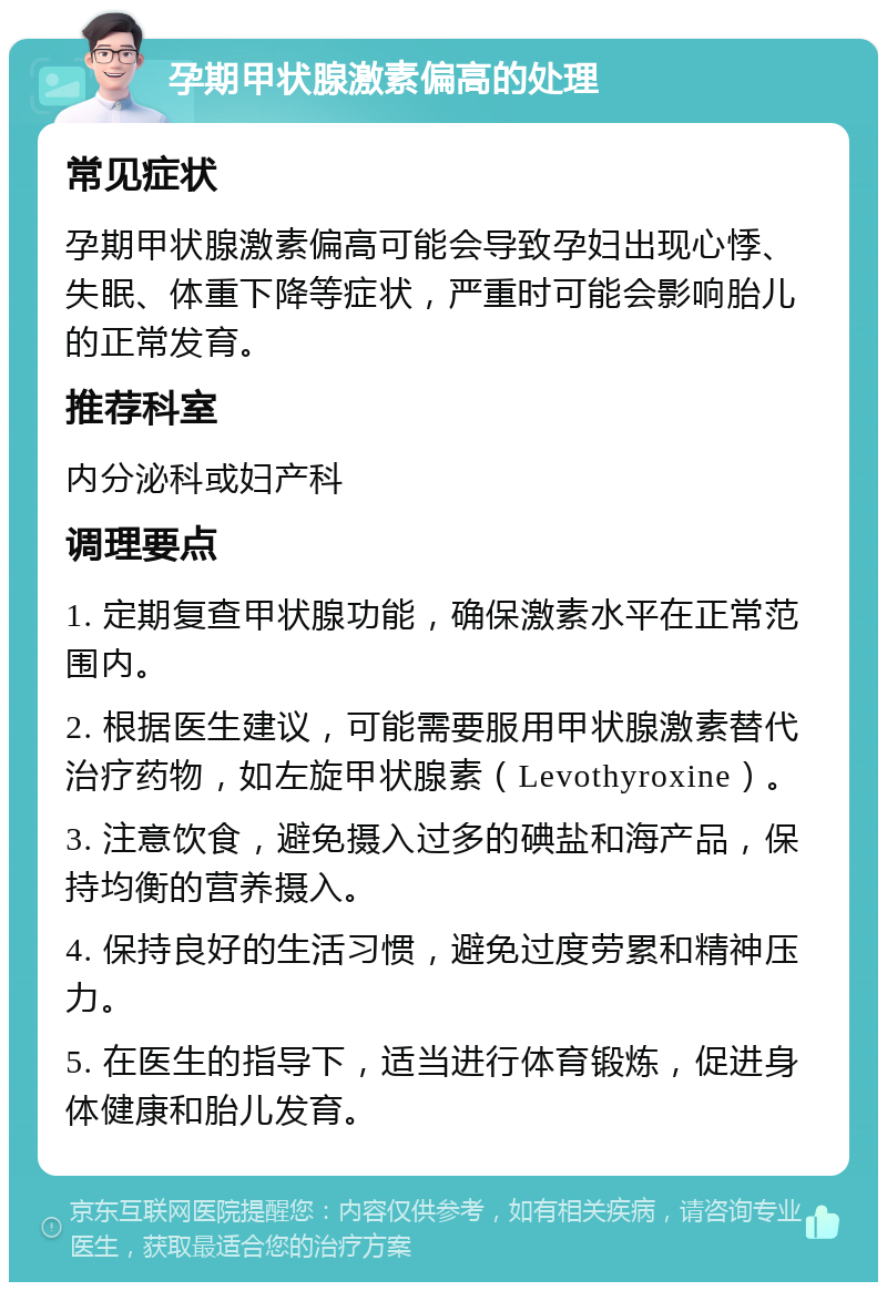 孕期甲状腺激素偏高的处理 常见症状 孕期甲状腺激素偏高可能会导致孕妇出现心悸、失眠、体重下降等症状，严重时可能会影响胎儿的正常发育。 推荐科室 内分泌科或妇产科 调理要点 1. 定期复查甲状腺功能，确保激素水平在正常范围内。 2. 根据医生建议，可能需要服用甲状腺激素替代治疗药物，如左旋甲状腺素（Levothyroxine）。 3. 注意饮食，避免摄入过多的碘盐和海产品，保持均衡的营养摄入。 4. 保持良好的生活习惯，避免过度劳累和精神压力。 5. 在医生的指导下，适当进行体育锻炼，促进身体健康和胎儿发育。