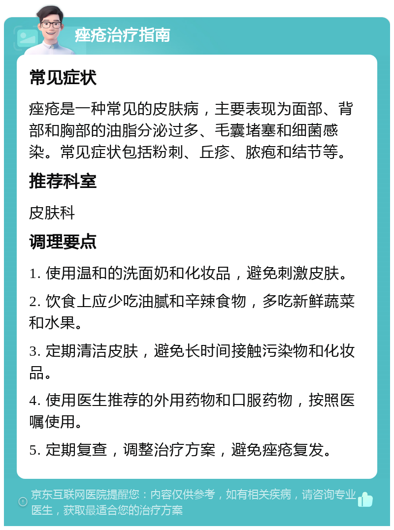 痤疮治疗指南 常见症状 痤疮是一种常见的皮肤病，主要表现为面部、背部和胸部的油脂分泌过多、毛囊堵塞和细菌感染。常见症状包括粉刺、丘疹、脓疱和结节等。 推荐科室 皮肤科 调理要点 1. 使用温和的洗面奶和化妆品，避免刺激皮肤。 2. 饮食上应少吃油腻和辛辣食物，多吃新鲜蔬菜和水果。 3. 定期清洁皮肤，避免长时间接触污染物和化妆品。 4. 使用医生推荐的外用药物和口服药物，按照医嘱使用。 5. 定期复查，调整治疗方案，避免痤疮复发。