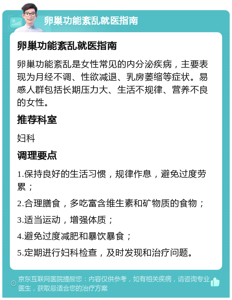 卵巢功能紊乱就医指南 卵巢功能紊乱就医指南 卵巢功能紊乱是女性常见的内分泌疾病，主要表现为月经不调、性欲减退、乳房萎缩等症状。易感人群包括长期压力大、生活不规律、营养不良的女性。 推荐科室 妇科 调理要点 1.保持良好的生活习惯，规律作息，避免过度劳累； 2.合理膳食，多吃富含维生素和矿物质的食物； 3.适当运动，增强体质； 4.避免过度减肥和暴饮暴食； 5.定期进行妇科检查，及时发现和治疗问题。