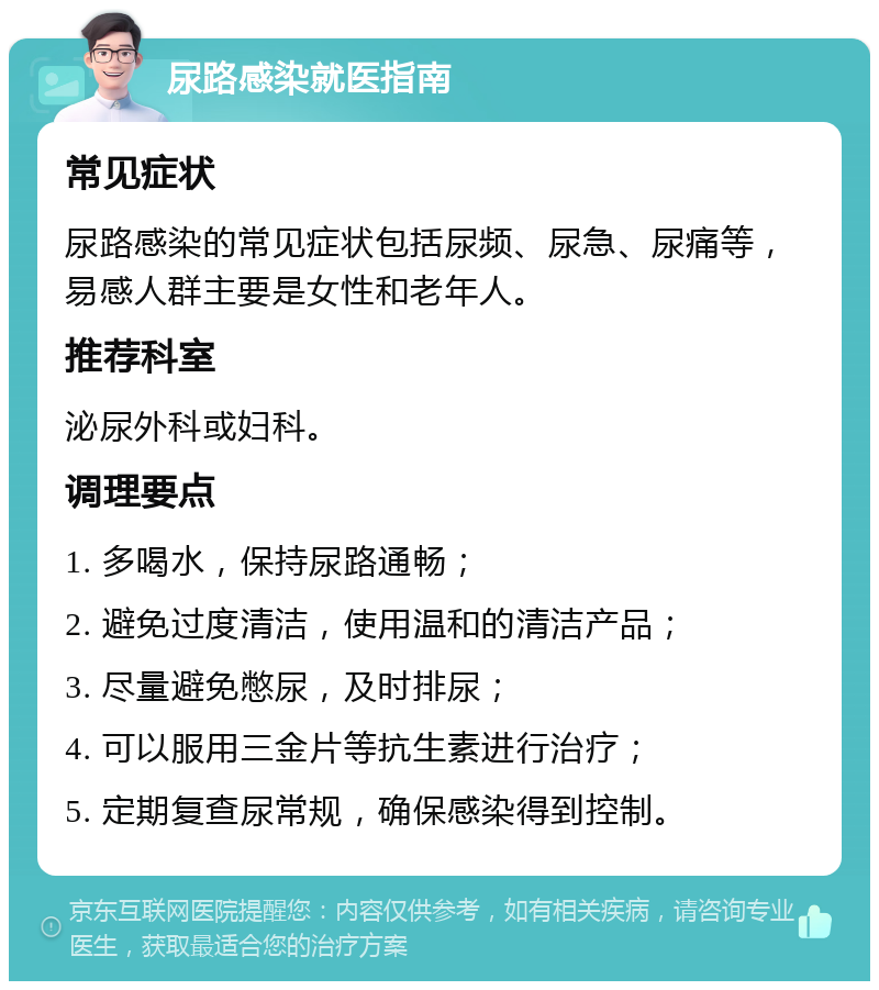 尿路感染就医指南 常见症状 尿路感染的常见症状包括尿频、尿急、尿痛等，易感人群主要是女性和老年人。 推荐科室 泌尿外科或妇科。 调理要点 1. 多喝水，保持尿路通畅； 2. 避免过度清洁，使用温和的清洁产品； 3. 尽量避免憋尿，及时排尿； 4. 可以服用三金片等抗生素进行治疗； 5. 定期复查尿常规，确保感染得到控制。