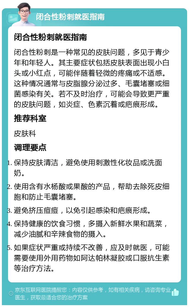 闭合性粉刺就医指南 闭合性粉刺就医指南 闭合性粉刺是一种常见的皮肤问题，多见于青少年和年轻人。其主要症状包括皮肤表面出现小白头或小红点，可能伴随着轻微的疼痛或不适感。这种情况通常与皮脂腺分泌过多、毛囊堵塞或细菌感染有关。若不及时治疗，可能会导致更严重的皮肤问题，如炎症、色素沉着或疤痕形成。 推荐科室 皮肤科 调理要点 保持皮肤清洁，避免使用刺激性化妆品或洗面奶。 使用含有水杨酸或果酸的产品，帮助去除死皮细胞和防止毛囊堵塞。 避免挤压痘痘，以免引起感染和疤痕形成。 保持健康的饮食习惯，多摄入新鲜水果和蔬菜，减少油腻和辛辣食物的摄入。 如果症状严重或持续不改善，应及时就医，可能需要使用外用药物如阿达帕林凝胶或口服抗生素等治疗方法。