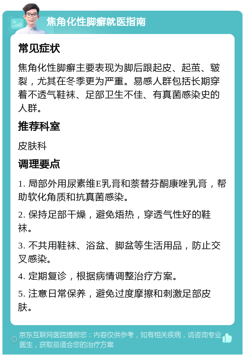 焦角化性脚癣就医指南 常见症状 焦角化性脚癣主要表现为脚后跟起皮、起茧、皲裂，尤其在冬季更为严重。易感人群包括长期穿着不透气鞋袜、足部卫生不佳、有真菌感染史的人群。 推荐科室 皮肤科 调理要点 1. 局部外用尿素维E乳膏和萘替芬酮康唑乳膏，帮助软化角质和抗真菌感染。 2. 保持足部干燥，避免焐热，穿透气性好的鞋袜。 3. 不共用鞋袜、浴盆、脚盆等生活用品，防止交叉感染。 4. 定期复诊，根据病情调整治疗方案。 5. 注意日常保养，避免过度摩擦和刺激足部皮肤。