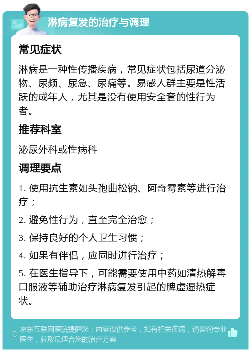 淋病复发的治疗与调理 常见症状 淋病是一种性传播疾病，常见症状包括尿道分泌物、尿频、尿急、尿痛等。易感人群主要是性活跃的成年人，尤其是没有使用安全套的性行为者。 推荐科室 泌尿外科或性病科 调理要点 1. 使用抗生素如头孢曲松钠、阿奇霉素等进行治疗； 2. 避免性行为，直至完全治愈； 3. 保持良好的个人卫生习惯； 4. 如果有伴侣，应同时进行治疗； 5. 在医生指导下，可能需要使用中药如清热解毒口服液等辅助治疗淋病复发引起的脾虚湿热症状。