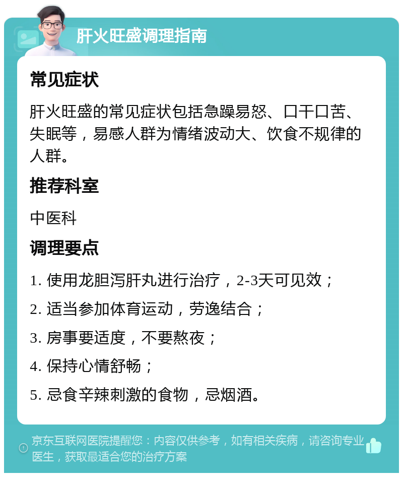 肝火旺盛调理指南 常见症状 肝火旺盛的常见症状包括急躁易怒、口干口苦、失眠等，易感人群为情绪波动大、饮食不规律的人群。 推荐科室 中医科 调理要点 1. 使用龙胆泻肝丸进行治疗，2-3天可见效； 2. 适当参加体育运动，劳逸结合； 3. 房事要适度，不要熬夜； 4. 保持心情舒畅； 5. 忌食辛辣刺激的食物，忌烟酒。