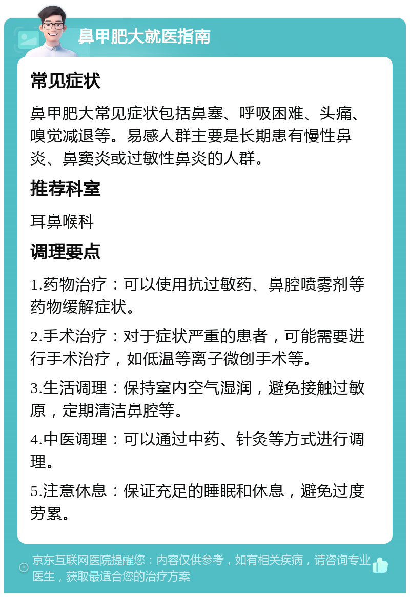 鼻甲肥大就医指南 常见症状 鼻甲肥大常见症状包括鼻塞、呼吸困难、头痛、嗅觉减退等。易感人群主要是长期患有慢性鼻炎、鼻窦炎或过敏性鼻炎的人群。 推荐科室 耳鼻喉科 调理要点 1.药物治疗：可以使用抗过敏药、鼻腔喷雾剂等药物缓解症状。 2.手术治疗：对于症状严重的患者，可能需要进行手术治疗，如低温等离子微创手术等。 3.生活调理：保持室内空气湿润，避免接触过敏原，定期清洁鼻腔等。 4.中医调理：可以通过中药、针灸等方式进行调理。 5.注意休息：保证充足的睡眠和休息，避免过度劳累。