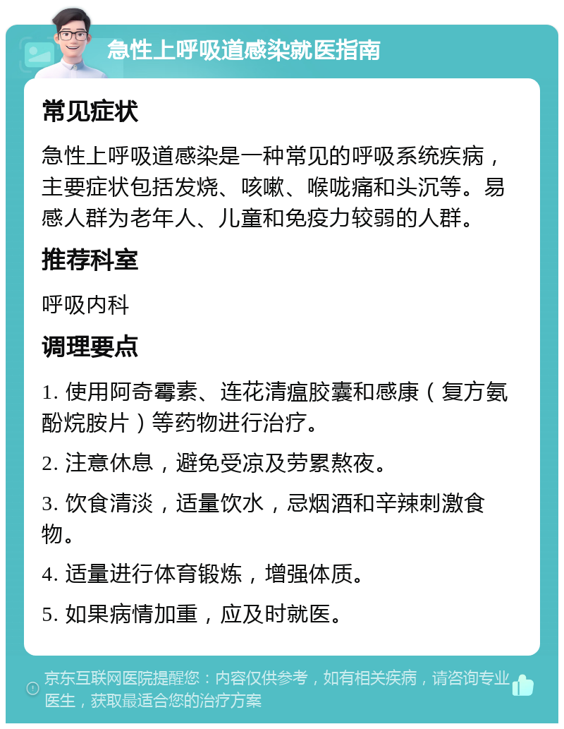 急性上呼吸道感染就医指南 常见症状 急性上呼吸道感染是一种常见的呼吸系统疾病，主要症状包括发烧、咳嗽、喉咙痛和头沉等。易感人群为老年人、儿童和免疫力较弱的人群。 推荐科室 呼吸内科 调理要点 1. 使用阿奇霉素、连花清瘟胶囊和感康（复方氨酚烷胺片）等药物进行治疗。 2. 注意休息，避免受凉及劳累熬夜。 3. 饮食清淡，适量饮水，忌烟酒和辛辣刺激食物。 4. 适量进行体育锻炼，增强体质。 5. 如果病情加重，应及时就医。