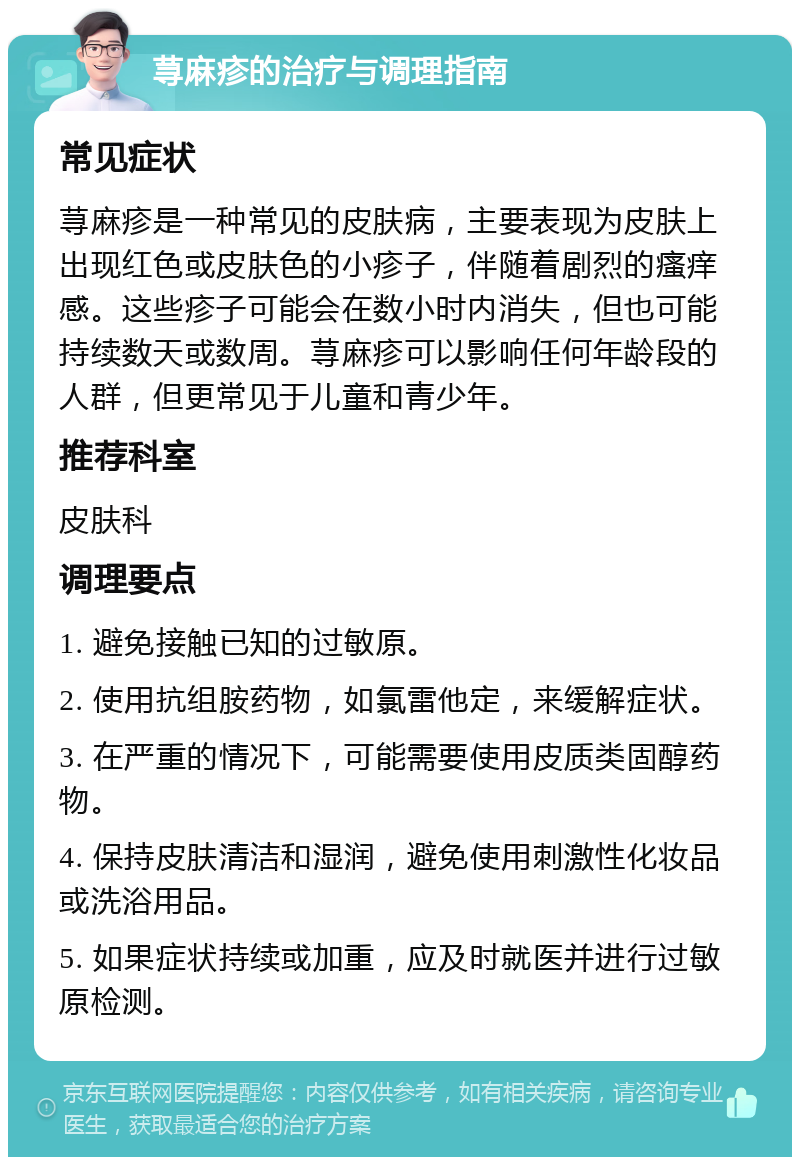 荨麻疹的治疗与调理指南 常见症状 荨麻疹是一种常见的皮肤病，主要表现为皮肤上出现红色或皮肤色的小疹子，伴随着剧烈的瘙痒感。这些疹子可能会在数小时内消失，但也可能持续数天或数周。荨麻疹可以影响任何年龄段的人群，但更常见于儿童和青少年。 推荐科室 皮肤科 调理要点 1. 避免接触已知的过敏原。 2. 使用抗组胺药物，如氯雷他定，来缓解症状。 3. 在严重的情况下，可能需要使用皮质类固醇药物。 4. 保持皮肤清洁和湿润，避免使用刺激性化妆品或洗浴用品。 5. 如果症状持续或加重，应及时就医并进行过敏原检测。