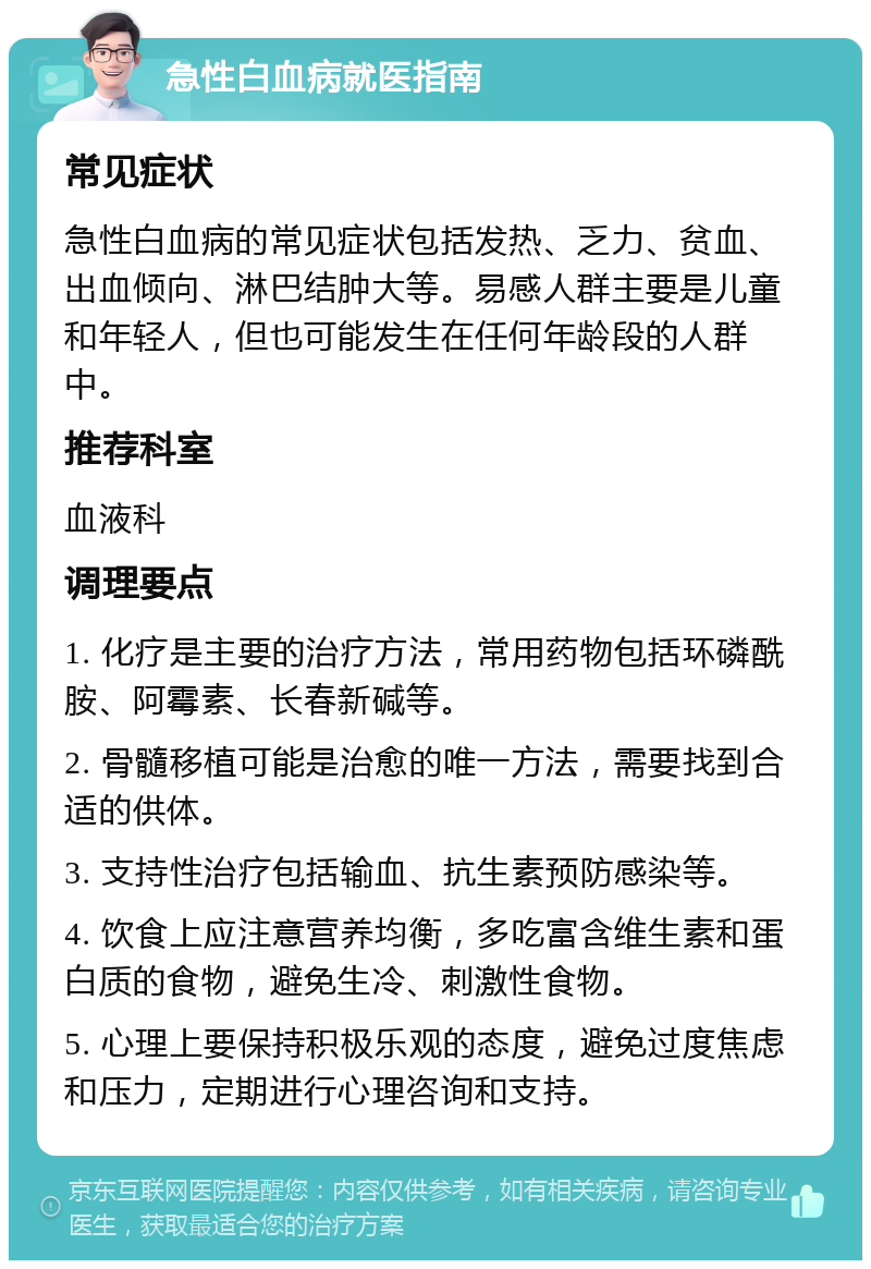 急性白血病就医指南 常见症状 急性白血病的常见症状包括发热、乏力、贫血、出血倾向、淋巴结肿大等。易感人群主要是儿童和年轻人，但也可能发生在任何年龄段的人群中。 推荐科室 血液科 调理要点 1. 化疗是主要的治疗方法，常用药物包括环磷酰胺、阿霉素、长春新碱等。 2. 骨髓移植可能是治愈的唯一方法，需要找到合适的供体。 3. 支持性治疗包括输血、抗生素预防感染等。 4. 饮食上应注意营养均衡，多吃富含维生素和蛋白质的食物，避免生冷、刺激性食物。 5. 心理上要保持积极乐观的态度，避免过度焦虑和压力，定期进行心理咨询和支持。