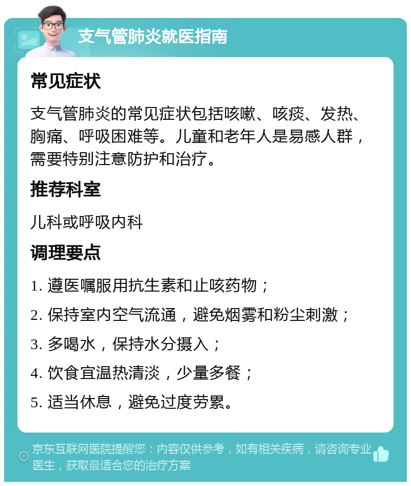 支气管肺炎就医指南 常见症状 支气管肺炎的常见症状包括咳嗽、咳痰、发热、胸痛、呼吸困难等。儿童和老年人是易感人群，需要特别注意防护和治疗。 推荐科室 儿科或呼吸内科 调理要点 1. 遵医嘱服用抗生素和止咳药物； 2. 保持室内空气流通，避免烟雾和粉尘刺激； 3. 多喝水，保持水分摄入； 4. 饮食宜温热清淡，少量多餐； 5. 适当休息，避免过度劳累。