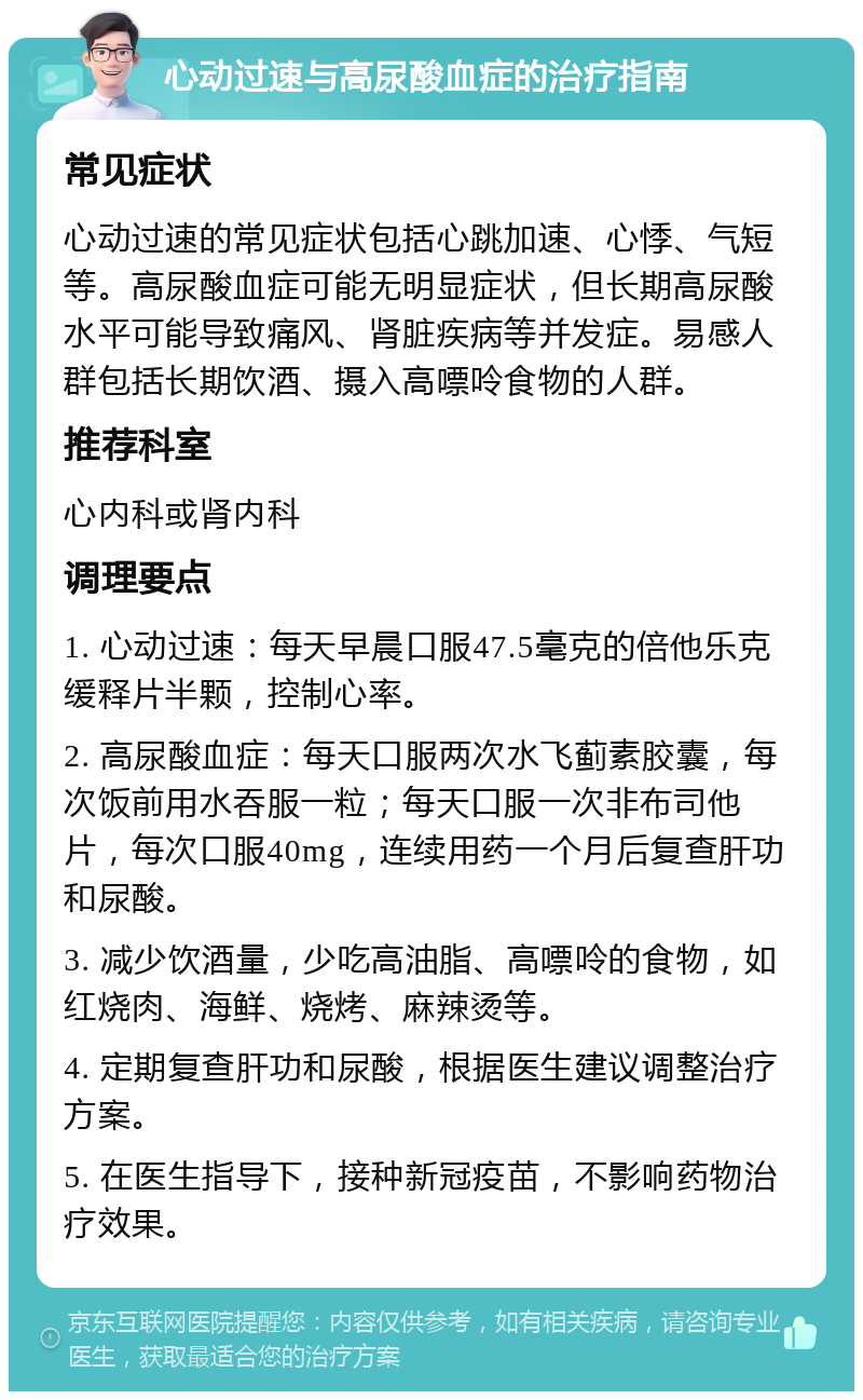 心动过速与高尿酸血症的治疗指南 常见症状 心动过速的常见症状包括心跳加速、心悸、气短等。高尿酸血症可能无明显症状，但长期高尿酸水平可能导致痛风、肾脏疾病等并发症。易感人群包括长期饮酒、摄入高嘌呤食物的人群。 推荐科室 心内科或肾内科 调理要点 1. 心动过速：每天早晨口服47.5毫克的倍他乐克缓释片半颗，控制心率。 2. 高尿酸血症：每天口服两次水飞蓟素胶囊，每次饭前用水吞服一粒；每天口服一次非布司他片，每次口服40mg，连续用药一个月后复查肝功和尿酸。 3. 减少饮酒量，少吃高油脂、高嘌呤的食物，如红烧肉、海鲜、烧烤、麻辣烫等。 4. 定期复查肝功和尿酸，根据医生建议调整治疗方案。 5. 在医生指导下，接种新冠疫苗，不影响药物治疗效果。