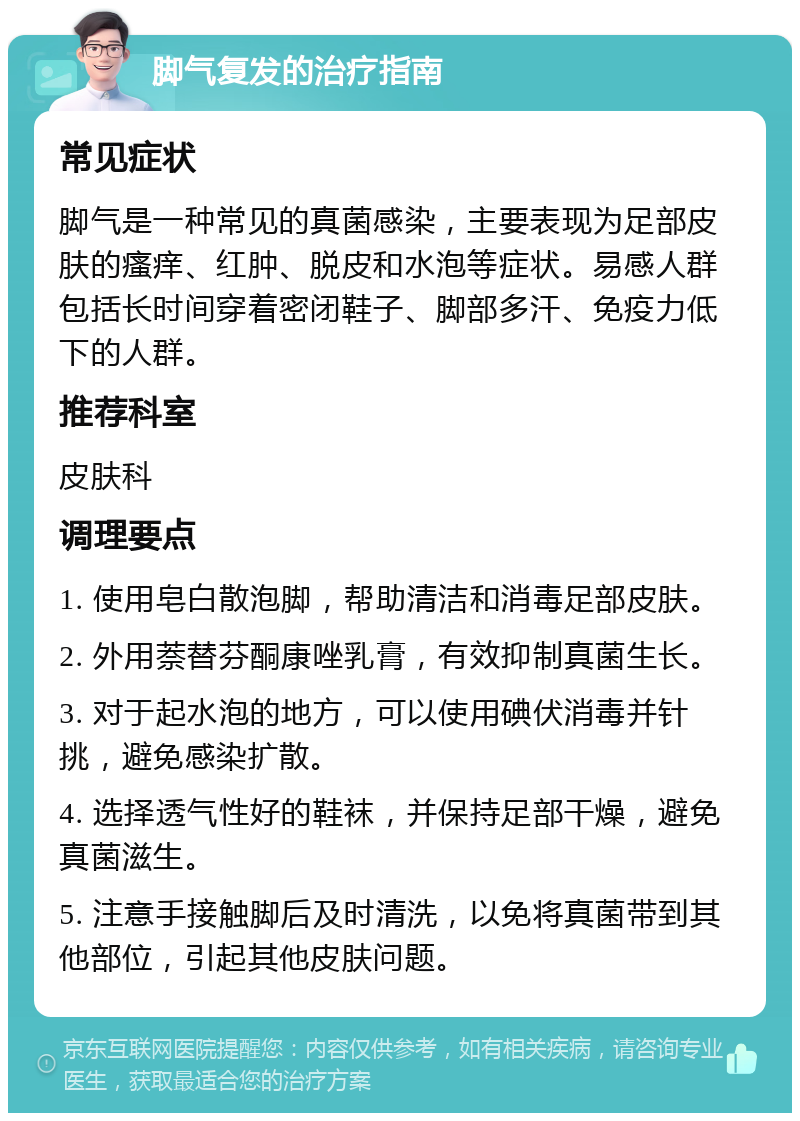 脚气复发的治疗指南 常见症状 脚气是一种常见的真菌感染，主要表现为足部皮肤的瘙痒、红肿、脱皮和水泡等症状。易感人群包括长时间穿着密闭鞋子、脚部多汗、免疫力低下的人群。 推荐科室 皮肤科 调理要点 1. 使用皂白散泡脚，帮助清洁和消毒足部皮肤。 2. 外用萘替芬酮康唑乳膏，有效抑制真菌生长。 3. 对于起水泡的地方，可以使用碘伏消毒并针挑，避免感染扩散。 4. 选择透气性好的鞋袜，并保持足部干燥，避免真菌滋生。 5. 注意手接触脚后及时清洗，以免将真菌带到其他部位，引起其他皮肤问题。