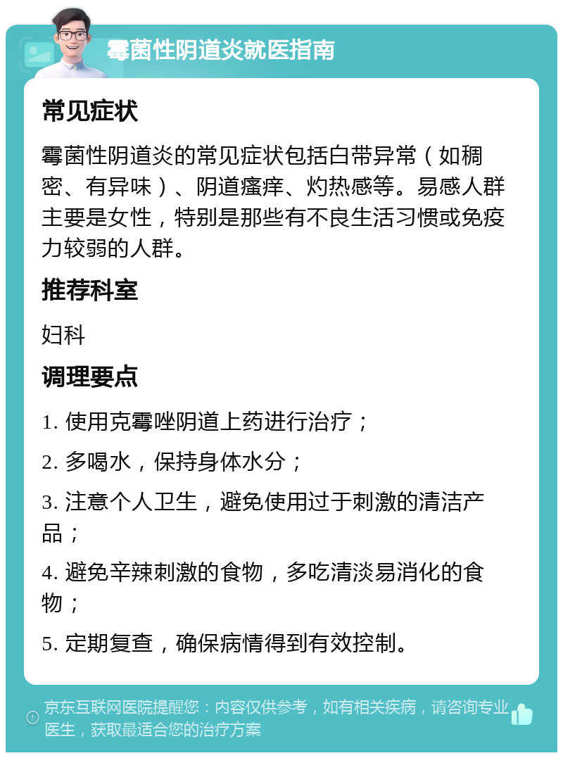 霉菌性阴道炎就医指南 常见症状 霉菌性阴道炎的常见症状包括白带异常（如稠密、有异味）、阴道瘙痒、灼热感等。易感人群主要是女性，特别是那些有不良生活习惯或免疫力较弱的人群。 推荐科室 妇科 调理要点 1. 使用克霉唑阴道上药进行治疗； 2. 多喝水，保持身体水分； 3. 注意个人卫生，避免使用过于刺激的清洁产品； 4. 避免辛辣刺激的食物，多吃清淡易消化的食物； 5. 定期复查，确保病情得到有效控制。