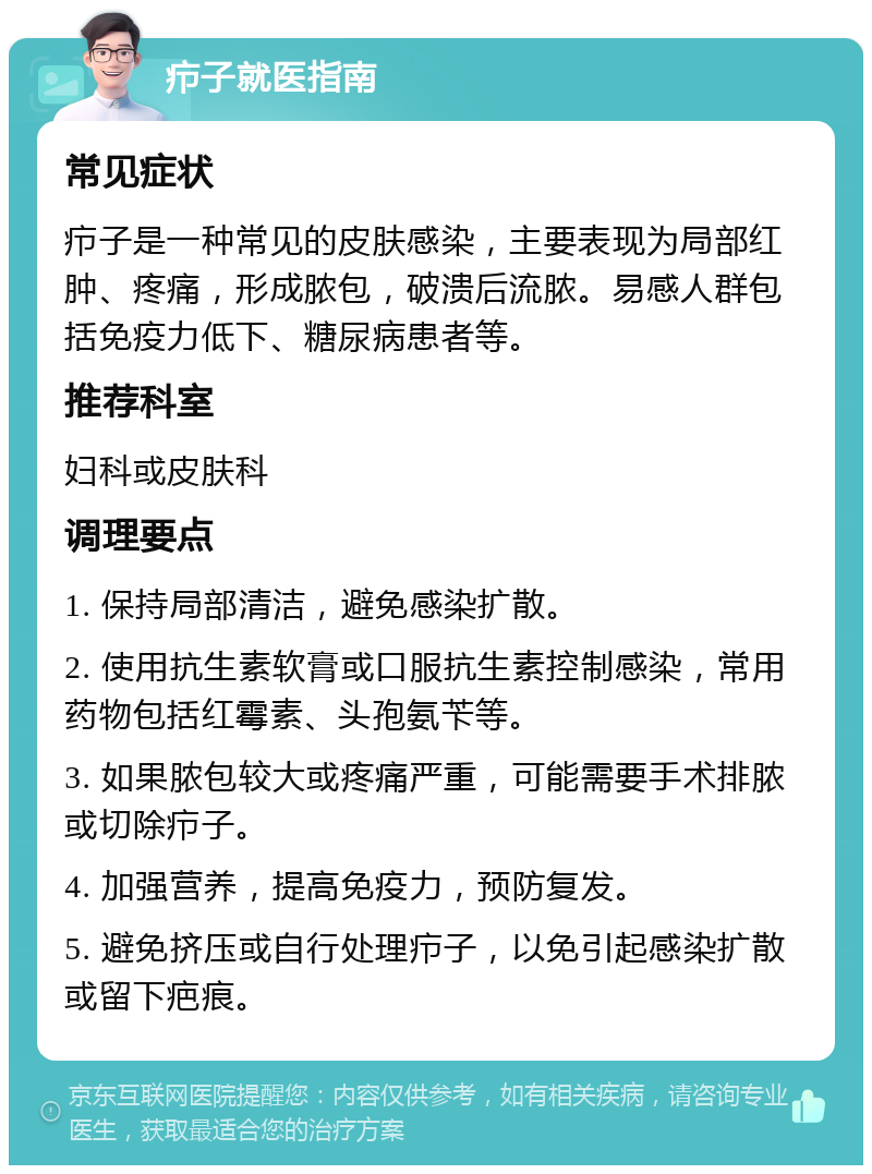 疖子就医指南 常见症状 疖子是一种常见的皮肤感染，主要表现为局部红肿、疼痛，形成脓包，破溃后流脓。易感人群包括免疫力低下、糖尿病患者等。 推荐科室 妇科或皮肤科 调理要点 1. 保持局部清洁，避免感染扩散。 2. 使用抗生素软膏或口服抗生素控制感染，常用药物包括红霉素、头孢氨苄等。 3. 如果脓包较大或疼痛严重，可能需要手术排脓或切除疖子。 4. 加强营养，提高免疫力，预防复发。 5. 避免挤压或自行处理疖子，以免引起感染扩散或留下疤痕。