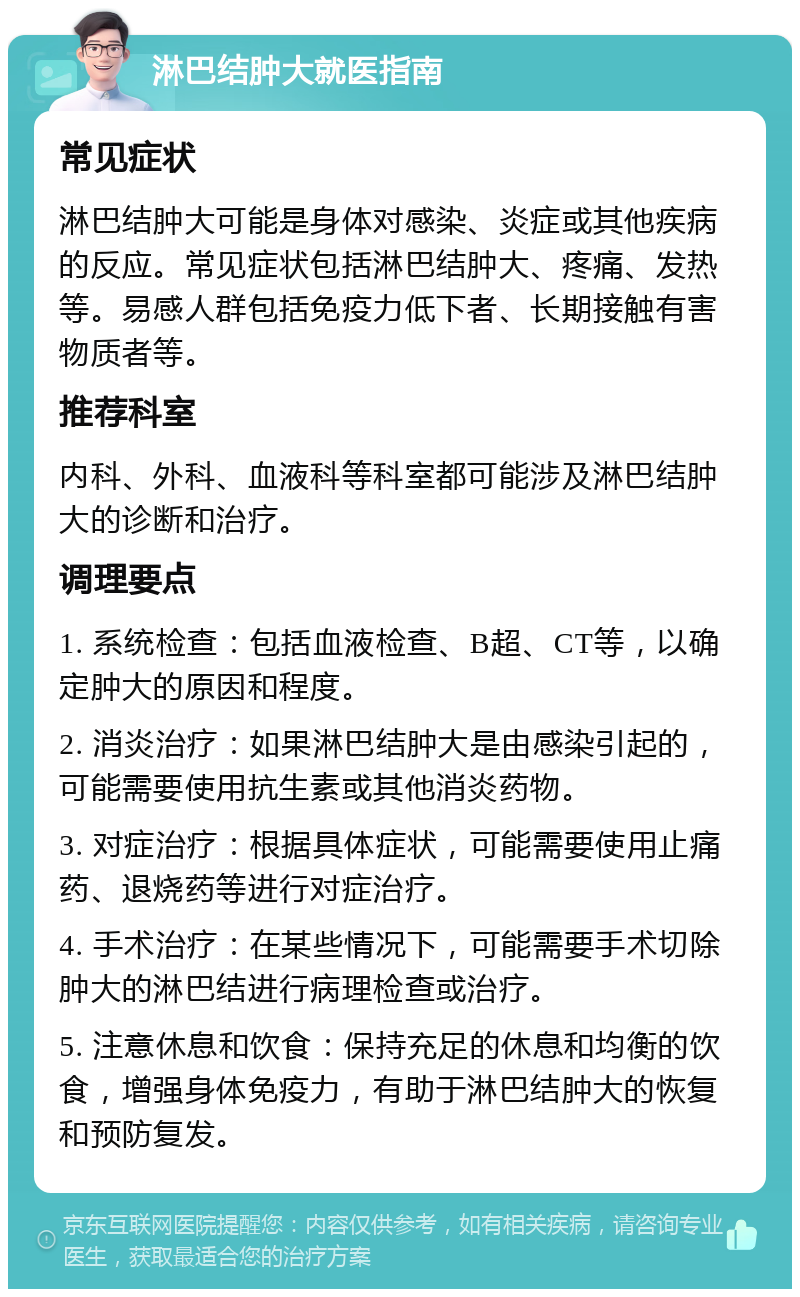 淋巴结肿大就医指南 常见症状 淋巴结肿大可能是身体对感染、炎症或其他疾病的反应。常见症状包括淋巴结肿大、疼痛、发热等。易感人群包括免疫力低下者、长期接触有害物质者等。 推荐科室 内科、外科、血液科等科室都可能涉及淋巴结肿大的诊断和治疗。 调理要点 1. 系统检查：包括血液检查、B超、CT等，以确定肿大的原因和程度。 2. 消炎治疗：如果淋巴结肿大是由感染引起的，可能需要使用抗生素或其他消炎药物。 3. 对症治疗：根据具体症状，可能需要使用止痛药、退烧药等进行对症治疗。 4. 手术治疗：在某些情况下，可能需要手术切除肿大的淋巴结进行病理检查或治疗。 5. 注意休息和饮食：保持充足的休息和均衡的饮食，增强身体免疫力，有助于淋巴结肿大的恢复和预防复发。