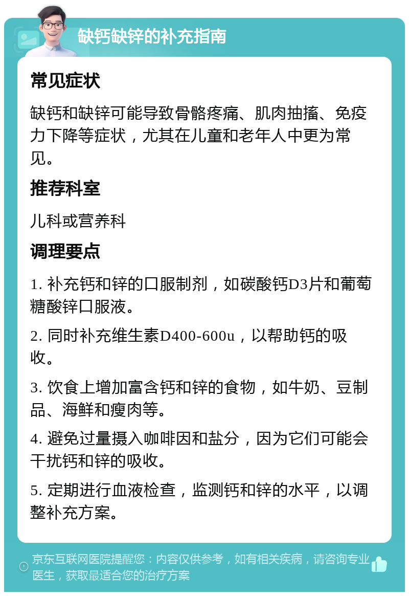 缺钙缺锌的补充指南 常见症状 缺钙和缺锌可能导致骨骼疼痛、肌肉抽搐、免疫力下降等症状，尤其在儿童和老年人中更为常见。 推荐科室 儿科或营养科 调理要点 1. 补充钙和锌的口服制剂，如碳酸钙D3片和葡萄糖酸锌口服液。 2. 同时补充维生素D400-600u，以帮助钙的吸收。 3. 饮食上增加富含钙和锌的食物，如牛奶、豆制品、海鲜和瘦肉等。 4. 避免过量摄入咖啡因和盐分，因为它们可能会干扰钙和锌的吸收。 5. 定期进行血液检查，监测钙和锌的水平，以调整补充方案。