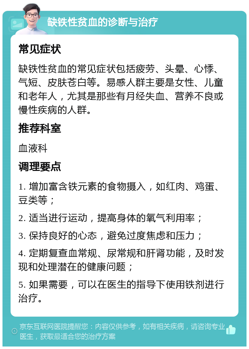 缺铁性贫血的诊断与治疗 常见症状 缺铁性贫血的常见症状包括疲劳、头晕、心悸、气短、皮肤苍白等。易感人群主要是女性、儿童和老年人，尤其是那些有月经失血、营养不良或慢性疾病的人群。 推荐科室 血液科 调理要点 1. 增加富含铁元素的食物摄入，如红肉、鸡蛋、豆类等； 2. 适当进行运动，提高身体的氧气利用率； 3. 保持良好的心态，避免过度焦虑和压力； 4. 定期复查血常规、尿常规和肝肾功能，及时发现和处理潜在的健康问题； 5. 如果需要，可以在医生的指导下使用铁剂进行治疗。