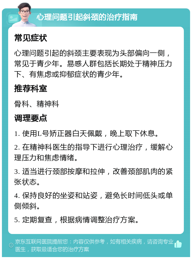 心理问题引起斜颈的治疗指南 常见症状 心理问题引起的斜颈主要表现为头部偏向一侧，常见于青少年。易感人群包括长期处于精神压力下、有焦虑或抑郁症状的青少年。 推荐科室 骨科、精神科 调理要点 1. 使用L号矫正器白天佩戴，晚上取下休息。 2. 在精神科医生的指导下进行心理治疗，缓解心理压力和焦虑情绪。 3. 适当进行颈部按摩和拉伸，改善颈部肌肉的紧张状态。 4. 保持良好的坐姿和站姿，避免长时间低头或单侧倾斜。 5. 定期复查，根据病情调整治疗方案。