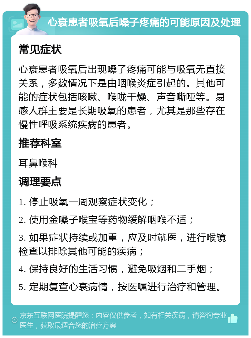 心衰患者吸氧后嗓子疼痛的可能原因及处理 常见症状 心衰患者吸氧后出现嗓子疼痛可能与吸氧无直接关系，多数情况下是由咽喉炎症引起的。其他可能的症状包括咳嗽、喉咙干燥、声音嘶哑等。易感人群主要是长期吸氧的患者，尤其是那些存在慢性呼吸系统疾病的患者。 推荐科室 耳鼻喉科 调理要点 1. 停止吸氧一周观察症状变化； 2. 使用金嗓子喉宝等药物缓解咽喉不适； 3. 如果症状持续或加重，应及时就医，进行喉镜检查以排除其他可能的疾病； 4. 保持良好的生活习惯，避免吸烟和二手烟； 5. 定期复查心衰病情，按医嘱进行治疗和管理。