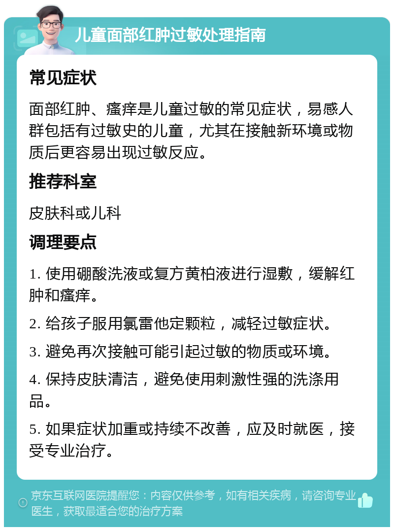 儿童面部红肿过敏处理指南 常见症状 面部红肿、瘙痒是儿童过敏的常见症状，易感人群包括有过敏史的儿童，尤其在接触新环境或物质后更容易出现过敏反应。 推荐科室 皮肤科或儿科 调理要点 1. 使用硼酸洗液或复方黄柏液进行湿敷，缓解红肿和瘙痒。 2. 给孩子服用氯雷他定颗粒，减轻过敏症状。 3. 避免再次接触可能引起过敏的物质或环境。 4. 保持皮肤清洁，避免使用刺激性强的洗涤用品。 5. 如果症状加重或持续不改善，应及时就医，接受专业治疗。