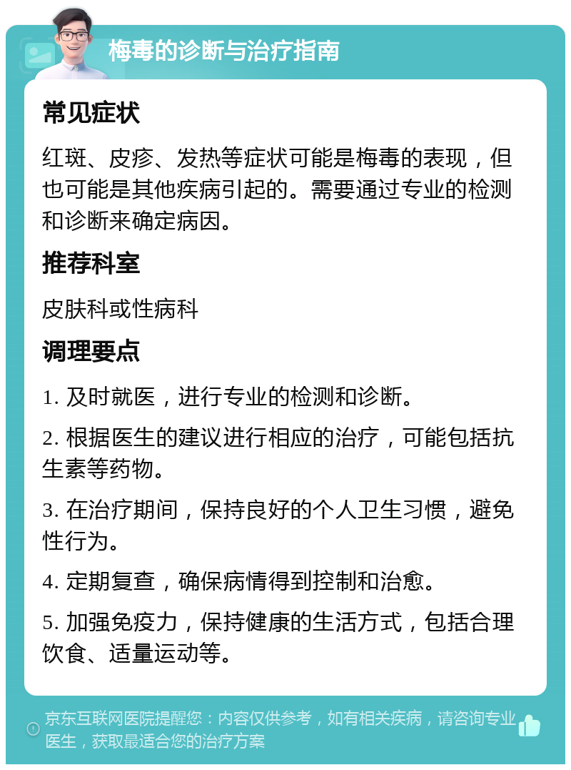 梅毒的诊断与治疗指南 常见症状 红斑、皮疹、发热等症状可能是梅毒的表现，但也可能是其他疾病引起的。需要通过专业的检测和诊断来确定病因。 推荐科室 皮肤科或性病科 调理要点 1. 及时就医，进行专业的检测和诊断。 2. 根据医生的建议进行相应的治疗，可能包括抗生素等药物。 3. 在治疗期间，保持良好的个人卫生习惯，避免性行为。 4. 定期复查，确保病情得到控制和治愈。 5. 加强免疫力，保持健康的生活方式，包括合理饮食、适量运动等。