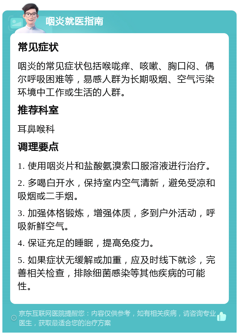 咽炎就医指南 常见症状 咽炎的常见症状包括喉咙痒、咳嗽、胸口闷、偶尔呼吸困难等，易感人群为长期吸烟、空气污染环境中工作或生活的人群。 推荐科室 耳鼻喉科 调理要点 1. 使用咽炎片和盐酸氨溴索口服溶液进行治疗。 2. 多喝白开水，保持室内空气清新，避免受凉和吸烟或二手烟。 3. 加强体格锻炼，增强体质，多到户外活动，呼吸新鲜空气。 4. 保证充足的睡眠，提高免疫力。 5. 如果症状无缓解或加重，应及时线下就诊，完善相关检查，排除细菌感染等其他疾病的可能性。